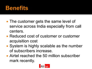    The customer gets the same level of
    service across India especially from call
    centers.
   Reduced cost of customer or customer
    acquisition cost
   System is highly scalable as the number
    of subscribers increase.
   Airtel reached the 50 million subscriber
    mark recently.
 