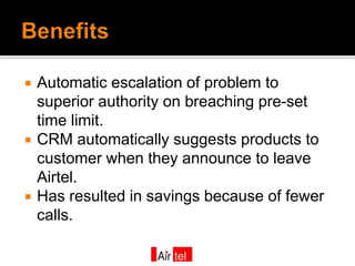    Automatic escalation of problem to
    superior authority on breaching pre-set
    time limit.
   CRM automatically suggests products to
    customer when they announce to leave
    Airtel.
   Has resulted in savings because of fewer
    calls.
 