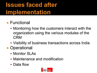    Functional
     Monitoring how the customers interact with the
      organization using the various modules of the
      CRM
     Visibility of business transactions across India
   Operational
     Monitor SLAs
     Maintenance and modification
     Data flow
 