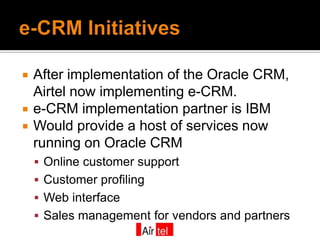    After implementation of the Oracle CRM,
    Airtel now implementing e-CRM.
   e-CRM implementation partner is IBM
   Would provide a host of services now
    running on Oracle CRM
     Online customer support
     Customer profiling
     Web interface
     Sales management for vendors and partners
 