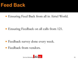    Ensuring Feed Back from all in Airtel World.


   Ensuring Feedback on all calls from 121.


   Feedback survey done every week.
   Feedback from vendors.

              Service Marketing Presentation       55
 