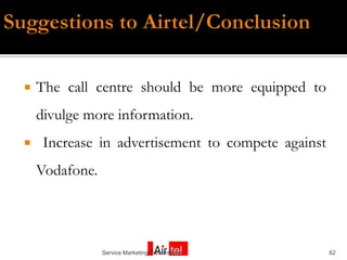    The call centre should be more equipped to
    divulge more information.
    Increase in advertisement to compete against
    Vodafone.




                Service Marketing Presentation      62
 