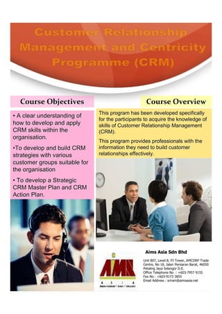 Course Objectives                                 Course Overview
                               This program has been developed specifically
• A clear understanding of
                               for the participants to acquire the knowledge of
how to develop and apply       skills of Customer Relationship Management
CRM skills within the          (CRM).
organisation.
                               This program provides professionals with the
•To develop and build CRM      information they need to build customer
strategies with various        relationships effectively.
customer groups suitable for
the organisation
• To develop a Strategic
CRM Master Plan and CRM
Action Plan.




                                                   Aims Asia Sdn Bhd
                                                  Unit 807, Level 8, PJ Tower, AMCORP Trade
                                                  Centre, No 18, Jalan Persiaran Barat, 46050
                                                  Petaling Jaya Selangor D.E.
                                                  Office Telephone No : +603-7957 9155
                                                  Fax No : +603-9173 3855
                                                  Email Address : sriram@aimsasia.net
 
