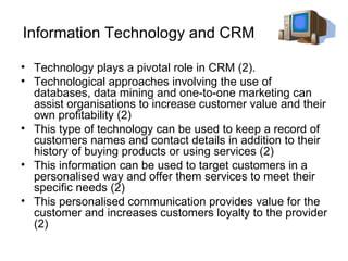Information Technology and CRM Technology plays a pivotal role in CRM (2).  Technological approaches involving the use of databases, data mining and one-to-one marketing can assist organisations to increase customer value and their own profitability (2) This type of technology can be used to keep a record of customers names and contact details in addition to their history of buying products or using services (2) This information can be used to target customers in a personalised way and offer them services to meet their specific needs (2)  This personalised communication provides value for the customer and increases customers loyalty to the provider (2) 
