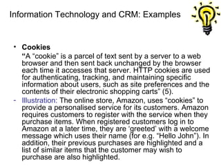 Information Technology and CRM: Examples Cookies “ A “cookie” is a parcel of text sent by a server to a web browser and then sent back unchanged by the browser each time it accesses that server. HTTP cookies are used for authenticating, tracking, and maintaining specific information about users, such as site preferences and the contents of their electronic shopping carts” (5). Illustration:  The online store, Amazon, uses “cookies” to provide a personalised service for its customers. Amazon requires customers to register with the service when they purchase items. When registered customers log in to Amazon at a later time, they are ‘greeted’ with a welcome message which uses their name (for e.g. “Hello John”). In addition, their previous purchases are highlighted and a list of similar items that the customer may wish to purchase are also highlighted. 