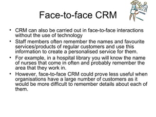 Face-to-face CRM CRM can also be carried out in face-to-face interactions without the use of technology Staff members often remember the names and favourite services/products of regular customers and use this information to create a personalised service for them. For example, in a hospital library you will know the name of nurses that come in often and probably remember the area that they work in. However, face-to-face CRM could prove less useful when organisations have a large number of customers as it would be more difficult to remember details about each of them. 