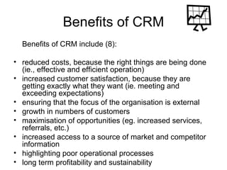 Benefits of CRM Benefits of CRM include (8): reduced costs, because the right things are being done (ie., effective and efficient operation)  increased customer satisfaction, because they are getting exactly what they want (ie. meeting and exceeding expectations)  ensuring that the focus of the organisation is external  growth in numbers of customers  maximisation of opportunities (eg. increased services, referrals, etc.)  increased access to a source of market and competitor information  highlighting poor operational processes  long term profitability and sustainability  