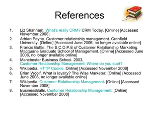 References Liz Shahnam.  What’s really CRM?  CRM Today. [Online] [Accessed November 2008] Adrian Payne. Customer relationship management. Cranfield University. [Online] [Accessed June 2006, no longer available online] Francis Buttle. The S.C.O.P.E of Customer Relationship Marketing. Macquarie Graduate School of Management. [Online] [Accessed June 2006, no longer available online] Manchester Business School. 2003.  Customer Relationship Management: Where do you start?  Wikipedia.  HTTP Cookie . Online] [Accessed November 2008] Brian Woolf. What is loyalty? The Wise Marketer. [Online] [Accessed June 2006, no longer available online] Wikipedia.  Customer Relationship Management . [Online] [Accessed November 2008] BusinessBalls.  Customer Relationship Management . [Online] [Accessed November 2008] 
