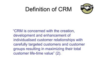 Definition of CRM “ CRM is concerned with the creation, development and enhancement of individualised customer relationships with carefully targeted customers and customer groups resulting in maximizing their total customer life-time value” (2).  