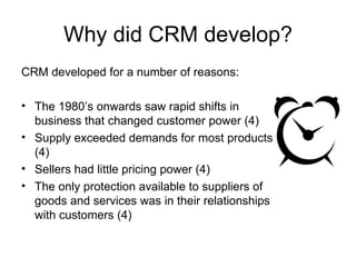 Why did CRM develop? CRM developed for a number of reasons: The 1980’s onwards saw rapid shifts in business that changed customer power (4) Supply exceeded demands for most products (4) Sellers had little pricing power (4) The only protection available to suppliers of goods and services was in their relationships with customers (4) 