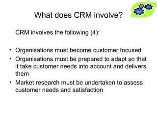 What does CRM involve? CRM involves the following (4): Organisations must become customer focused Organisations must be prepared to adapt so that it take customer needs into account and delivers them Market research must be undertaken to assess customer needs and satisfaction 