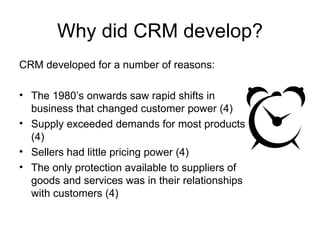 Why did CRM develop? <ul><li>CRM developed for a number of reasons: </li></ul><ul><li>The 1980’s onwards saw rapid shifts ...