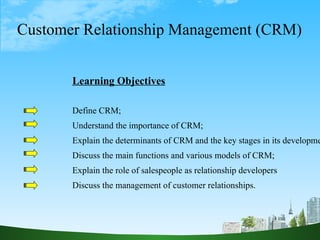 Customer Relationship Management (CRM) Learning Objectives Define CRM; Understand the importance of CRM; Explain the determinants of CRM and the key stages in its development; Discuss the main functions and various models of CRM; Explain the role of salespeople as relationship developers Discuss the management of customer relationships. 