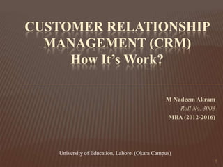CUSTOMER RELATIONSHIP
MANAGEMENT (CRM)
How It’s Work?
M Nadeem Akram
Roll No. 3003
MBA (2012-2016)

University of Education, Lahore. (Okara Campus)
1

 