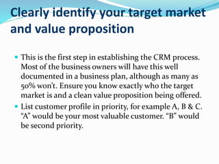 Clearly identify your target market
and value proposition
 This is the first step in establishing the CRM process.
Most of the business owners will have this well
documented in a business plan, although as many as
50% won’t. Ensure you know exactly who the target
market is and a clean value proposition being offered.
 List customer profile in priority, for example A, B & C.
“A” would be your most valuable customer. “B” would
be second priority.
 