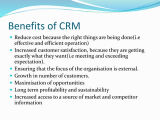 Benefits of CRM
 Reduce cost because the right things are being done(i.e
effective and efficient operation)
 Increased customer satisfaction, because they are getting
exactly what they want(i.e meeting and exceeding
expectation).
 Ensuring that the focus of the organisation is external.
 Growth in number of customers.
 Maximisation of opportunities
 Long term profitability and sustainability
 Increased access to a source of market and competitor
information
 