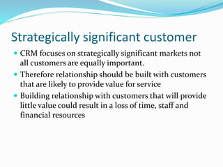 Strategically significant customer
 CRM focuses on strategically significant markets not
all customers are equally important.
 Therefore relationship should be built with customers
that are likely to provide value for service
 Building relationship with customers that will provide
little value could result in a loss of time, staff and
financial resources
 