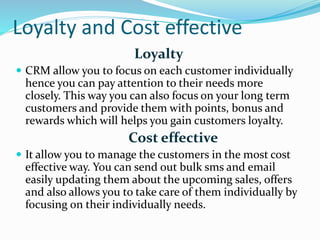 Loyalty and Cost effective
Loyalty
 CRM allow you to focus on each customer individually
hence you can pay attention to their needs more
closely. This way you can also focus on your long term
customers and provide them with points, bonus and
rewards which will helps you gain customers loyalty.
Cost effective
 It allow you to manage the customers in the most cost
effective way. You can send out bulk sms and email
easily updating them about the upcoming sales, offers
and also allows you to take care of them individually by
focusing on their individually needs.
 