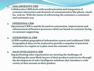 2. COLLABORATIVE CRM
Collaborative CRM deals with synchronization and integration of
customer interaction and channels of communication like phone, email,
fax, web etc. With the intent of referencing the customers a consistent
and systematic way.
3. OPERTIONAL CRM
Operational CRM is mainly focused on automation, improvement and
enhancement of business processes which are based on customer facing
or customer supporting.
4. GEOGRAPHICAL CRM
GCRM combine geographical information system and traditional CRM.
Geographical data can be analyzed to provide a snapshot of potential
customers in a region or to plan routs for customer visits.
5. SALES INTELLIGENCE CRM
Top performing sales organization are meeting the challenges of
identifying the most likely buyers of their products and service through
the development of sales intelligence solutions that introduce a wide
variety of data streams to their product.
 