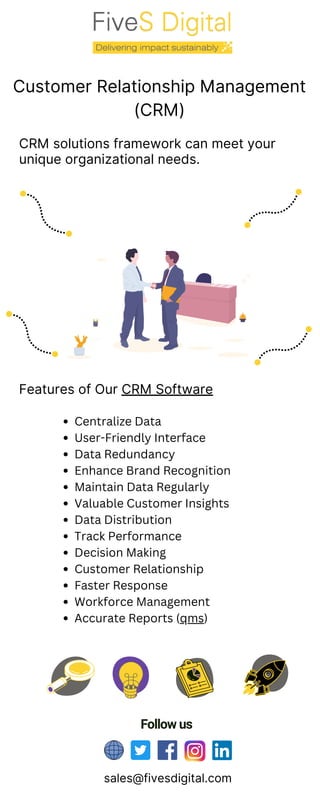 Customer Relationship Management
(CRM)
CRM solutions framework can meet your
unique organizational needs.
Features of Our CRM Software
Follow us
sales@fivesdigital.com
Centralize Data
User-Friendly Interface
Data Redundancy
Enhance Brand Recognition
Maintain Data Regularly
Valuable Customer Insights
Data Distribution
Track Performance
Decision Making
Customer Relationship
Faster Response
Workforce Management
Accurate Reports (qms)
 