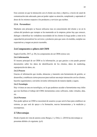 10
Esto consiste en que la interacción con el cliente sea clara y objetiva, a través de canal de
comunicación más adecuado, para así poder captar su atención, cumpliendo y superando el
deseo de los mismos respecto a los productos y servicios que reciben.
2.5.4. Personalizar:
Mediante este principio se buscar enfocarse mas en conocimiento del cliente y no en la
cultura del producto que siempre se ha mantenido en la empresa, primo hay que conocer,
dialogar e identificar las verdaderas necesidades de los clientes la luego poder y estar en la
capacidad de personalizar los servicios y productos para que sean a la medida, cumplan sus
expectativas y tengan un precio razonable.
2.6.Componentes o pilares del CRM
Según (Carrillo, 2017, p. 28), los componentes de un CRM exitoso son:
2.6.1.Información
El insumo principal de un CRM es la información, ya que gracias a esta puede generar
documentos sobre los datos de identificación de los clientes, datos de marketing,
superposición de datos, etc.
2.6.2.Proceso
Gracias al información que recaba, almacena y transmite esta herramienta de gestión, se
desarrollar y establecen ciertos procesos para realizar una mejor interacción con los clientes,
hacerles seguimientos y enviarles inviarles información de manera rápida y segura.
2.6.3.Tecnología
Hoy vivimos en una era tecnológica, en la que podemos acceder a herramientas muy útiles
que nos facilitara el trabajo del CRM, herramientas como softwares, redes virtuales, data,
etc.
2.6.4.Personas
Para poder aplicar un CRM se necesitará de usuarios ya que será la base para establecer un
sistema, ya que será de apoyo a la formación, nuevas herramientas y la medición y
recompensas.
2.7.Desventajas
Desde el punto de vista de autores como Burgos, J. y Ortiz, L. (2010) las desventajas se
presentan debido a lo siguiente. (p.6)
 
