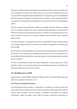 11
Para que este software tenga un desempeño sin problemas lo ideal es realizar un diseño antes
de la estrategia de relación con los clientes. Pues este es uno de los principales motivos por
los que el CRM no logra funcionar adecuadamente. En vista de esto, previo a la implantación
del sistema debemos entender la homogeneización en cuanto se creen lianas de productos
y/o servicios de comportamiento precedidas por sus características de valor, funcionalidad y
precio.
Por ello, resulta de gran importancia establecer los perfiles varios de clientes que puedan
existir y se planteen objetivos de ventas y satisfacción adecuadamente. La retribución del
CRM es tan atractiva que muchas organizaciones se olvidan de la importancia de conocer el
tipo de clientes con los que se va a intentar establecer una interacción y qué se pretende
lograr con ella.
En ciertos momentos, las organizaciones tienen la mentalidad de forjar una larga relación
con el cliente, mientras que éste no lo desea, esto conlleva a una pérdida en la eficiencia del
uso del CRM.
En este sentido, se piensa también que cuan mayor sea la tecnología mejor será la gestión de
las relaciones con el cliente, pues la realidad es que en ciertos casos no es necesario el uso
de tecnología de última generación, ya que esto supone un costo importante para la empresa
que no se amortiza.
Por ello, se recomienda no saturar de mucha información al cliente, pues este se sentirá
agobiado, se debe enviar al cliente información seleccionada previamente con el objetivo de
informarle sobre temas que sean de su interés.
2.8. Beneficios de un CRM
Según Francesc y Carles (2004), citados por Villanueva, 2016, el sistema CRM otorga a una
empresa los siguientes beneficios: (p. 46)
2.8.1.Mayor conocimiento del cliente
Esta herramienta permite reconocer y comprender a los clientes y, por tanto, permite fijar
mayor precisión en las ofertas y el trato recibido. Pues abarca amplia información sobre los
clientes: datos personales, servicios pactados y productos de preferencia, su importe,
continuidad y punto de compra, usual medio de contacto, operaciones comerciales ya
 