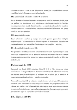 12
ejecutadas, respuesta a ellas, etc. De igual manera, proporciona el conocimiento sobre su
rentabilidad actual y futura como nivel de fidelización.
2.8.2.Aumento de la satisfacción y lealtad de los clientes
Nos da entender que teniendo una amplia información del deseo del cliente nos permite jugar
con la oferta, esto permitirá una mejor relación entre ellos logrando fidelizarlos. También
nos relata sobre el trato de cada cliente (miembro y no miembro), en las cuales los miembros
tienen más beneficios y los no miembros son como un número más del montón, esto genera
beneficios para las compañías
2.8.3.Aumento de las ventas
Tener información detallada y siempre actualizada permite personalizar múltiples
propuestas y dar a los consumidores lo que ellos requieren en ese momento. Aplicando una
respuesta inmediata para una satisfacción mayor entre el cross-selling y upselling.
2.8.4.Reducción de los costes de servicio
Nos quiere dar a entender que al contar con clientes frecuentes a la empresa o negocio suele
generar una reducción de costes en la atención del cliente, esto sucede por lo que ellos ya
tienen conocimiento de visitas anteriores a la empresa, conociendo bien los servicios, los
productos, etc.
2.9.Importancia del CRM
De acuerdo con Ronald (2002), citado por Vilca, M. 2016, el CRM proporciona a toda
institución una visión general sobre el cliente concentrando toda la información necesaria
sin importar dónde ocurrió el punto de encuentro con el cliente, que le permita a la
organización entender a los clientes y poderlos servir mejor.
Pues esto le permite establecer relaciones con clientes más valiosos y rentables de manera
sostenida. Somo conscientes de que es muy difícil mantener una perspectiva de todos los
clientes, pero gracias a este software CRM se puede lograr, eso se requiere de una buena y
oportuna implementación para que esta herramienta permita ofrecer productos y servicios
personalizados según las necesidades variadas de cada cliente.
2.10. Objetivos del CRM
 
