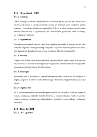 14
2.11. Elementos del CRM
2.11.1. Estrategia
Define estrategia como una agrupación de actividades que se ejecutan para alcanzar un
objetivo, así mismo la ventaja competitiva consta en formular cómo competir y definir
objetivos y respectivas políticas para alcanzarlos. Es decir, la estrategia empresarial propone
adecuar los recursos de la organización y los conocimientos que se tiene sobre el cliente y
sus respectivas respuestas
2.11.2. Segmentación
Entendemos que para ofrecer una oferta diferenciada y apropiados al objetivo, separa a los
mercados en grupos con singularidad y semejanza, ya que esto permitirá optimizar recursos,
esto dependiendo de cada empresa, porque cuenta con diferente segmentación.
2.11.3. Procesos
Los procesos definen como debemos realizar alguna activada o algún evento, pero para que
esto sea eficaz se necesita examinar para ver lo que ocurre y formar alternativas bajo ciertas
circunstancias siempre con un fin determinado.
2.11.4. Tecnología
Se entiende, que la tecnología es una herramienta sustancial en las áreas de trabajo de la
empresa, logrando mantener control de tecnologías de información para la satisfacción del
cliente.
2.11.5. Organización
En el entorno empresarial se considera organización a una entidad en donde se trabaja de
manera coordinada, mediante división de tareas y responsabilidades, rumbo a un claro
objetivo colectivo en donde interactúan clientes, proveedores, competidores y toda parte
interesada.
2.12. Tipos de CRM
2.12.1. CRM Operativo
 