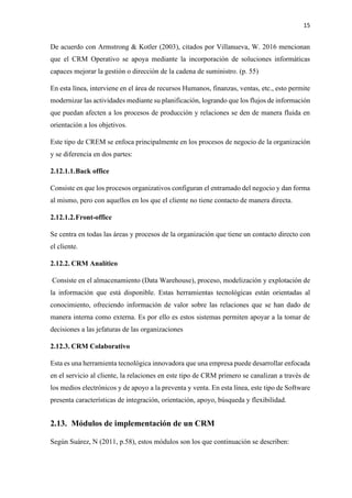 15
De acuerdo con Armstrong & Kotler (2003), citados por Villanueva, W. 2016 mencionan
que el CRM Operativo se apoya mediante la incorporación de soluciones informáticas
capaces mejorar la gestión o dirección de la cadena de suministro. (p. 55)
En esta línea, interviene en el área de recursos Humanos, finanzas, ventas, etc., esto permite
modernizar las actividades mediante su planificación, logrando que los flujos de información
que puedan afecten a los procesos de producción y relaciones se den de manera fluida en
orientación a los objetivos.
Este tipo de CREM se enfoca principalmente en los procesos de negocio de la organización
y se diferencia en dos partes:
2.12.1.1.Back office
Consiste en que los procesos organizativos configuran el entramado del negocio y dan forma
al mismo, pero con aquellos en los que el cliente no tiene contacto de manera directa.
2.12.1.2.Front-office
Se centra en todas las áreas y procesos de la organización que tiene un contacto directo con
el cliente.
2.12.2. CRM Analítico
Consiste en el almacenamiento (Data Warehouse), proceso, modelización y explotación de
la información que está disponible. Estas herramientas tecnológicas están orientadas al
conocimiento, ofreciendo información de valor sobre las relaciones que se han dado de
manera interna como externa. Es por ello es estos sistemas permiten apoyar a la tomar de
decisiones a las jefaturas de las organizaciones
2.12.3. CRM Colaborativo
Esta es una herramienta tecnológica innovadora que una empresa puede desarrollar enfocada
en el servicio al cliente, la relaciones en este tipo de CRM primero se canalizan a través de
los medios electrónicos y de apoyo a la preventa y venta. En esta línea, este tipo de Software
presenta características de integración, orientación, apoyo, búsqueda y flexibilidad.
2.13. Módulos de implementación de un CRM
Según Suárez, N (2011, p.58), estos módulos son los que continuación se describen:
 
