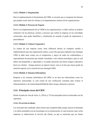 16
2.13.1. Módulo 1: Organización
Para la implementación la herramienta del CRM, se necesite que se traspasen las barreras
que puedan existir entre los clientes y los departamentos internos de las organizaciones.
2.13.2. Módulo 2: Procesos de Negocio
Previo a la implementación de un CRM en las organizaciones, se debe realizar un análisis
exhaustivo de las prácticas, normas y procesos que realiza la empresa en las actividades
comerciales, para poder identificar y clasificarlas de acuerdo al grado de importancia y
prescindencia.
2.13.3. Módulo 3: Cultura Corporativa
La cultura de una empresa como, tiene influencia directa en cualquier cambio o
implementación que una organización realice, es por ello que para implantar una estrategia
CRM se debe tener contar con el compromiso y apoyo de todos los colaboradores y
especialmente las personas que estarán vinculadas a este sistema tecnológico, para lo cual
deben esta preparados y capacitados y así poder proyectar una buena imagen corporativa
hacia sus clientes. Aunque parezca un aspecto menor, esta es el área que mayor grado de
atención requiere en la creación de una estrategia CRM.
2.13.4. Módulo 4: Sistemas Informáticos
Respecto a los sistemas informáticos del CRM, es un área tan sobresaliente como los
anteriores mencionado, lo cual consta de una verificación constante para evaluar el
almacenamiento y de cuanta disponibilidad de datos recoge, almacena y procesa.
2.14. Principales áreas del CRM
Desde el punto de vista de Arias, A. (2014, p. 33) las principales áreas involucradas son las
siguientes:
2.14.1. El servicio al cliente
Los mercados han cambiado, ahora tienen más competitividad, porque ejercen la demanda
y la oferta sumándole con las tecnologías en la comunicación, lo cual ocasiona a que varias
empresas se redirecciones al servicio del cliente, ya que se mencionó que un cliente
 