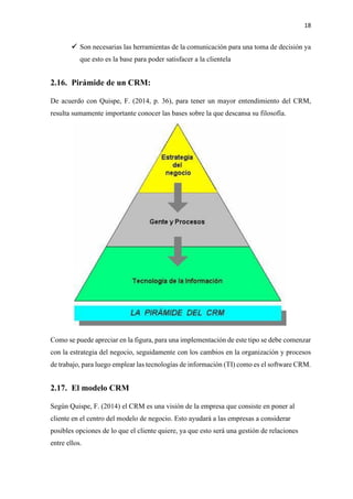 18
✓ Son necesarias las herramientas de la comunicación para una toma de decisión ya
que esto es la base para poder satisfacer a la clientela
2.16. Pirámide de un CRM:
De acuerdo con Quispe, F. (2014, p. 36), para tener un mayor entendimiento del CRM,
resulta sumamente importante conocer las bases sobre la que descansa su filosofía.
Como se puede apreciar en la figura, para una implementación de este tipo se debe comenzar
con la estrategia del negocio, seguidamente con los cambios en la organización y procesos
de trabajo, para luego emplear las tecnologías de información (TI) como es el software CRM.
2.17. El modelo CRM
Según Quispe, F. (2014) el CRM es una visión de la empresa que consiste en poner al
cliente en el centro del modelo de negocio. Esto ayudará a las empresas a considerar
posibles opciones de lo que el cliente quiere, ya que esto será una gestión de relaciones
entre ellos.
 