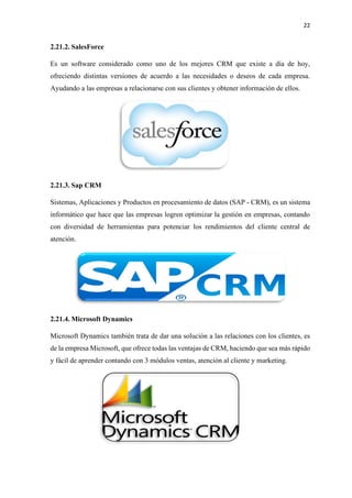 22
2.21.2. SalesForce
Es un software considerado como uno de los mejores CRM que existe a día de hoy,
ofreciendo distintas versiones de acuerdo a las necesidades o deseos de cada empresa.
Ayudando a las empresas a relacionarse con sus clientes y obtener información de ellos.
2.21.3. Sap CRM
Sistemas, Aplicaciones y Productos en procesamiento de datos (SAP - CRM), es un sistema
informático que hace que las empresas logren optimizar la gestión en empresas, contando
con diversidad de herramientas para potenciar los rendimientos del cliente central de
atención.
2.21.4. Microsoft Dynamics
Microsoft Dynamics también trata de dar una solución a las relaciones con los clientes, es
de la empresa Microsoft, que ofrece todas las ventajas de CRM, haciendo que sea más rápido
y fácil de aprender contando con 3 módulos ventas, atención al cliente y marketing.
 