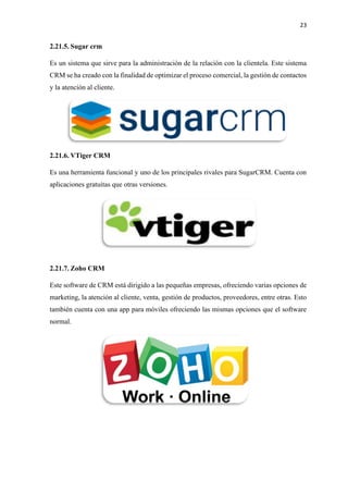 23
2.21.5. Sugar crm
Es un sistema que sirve para la administración de la relación con la clientela. Este sistema
CRM se ha creado con la finalidad de optimizar el proceso comercial, la gestión de contactos
y la atención al cliente.
2.21.6. VTiger CRM
Es una herramienta funcional y uno de los principales rivales para SugarCRM. Cuenta con
aplicaciones gratuitas que otras versiones.
2.21.7. Zoho CRM
Este software de CRM está dirigido a las pequeñas empresas, ofreciendo varias opciones de
marketing, la atención al cliente, venta, gestión de productos, proveedores, entre otras. Esto
también cuenta con una app para móviles ofreciendo las mismas opciones que el software
normal.
 
