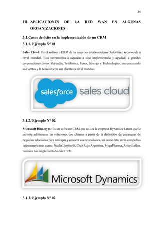 25
III. APLICACIONES DE LA RED WAN EN ALGUNAS
ORGANIZACIONES
3.1.Casos de éxito en la implementación de un CRM
3.1.1. Ejemplo N° 01
Sales Cloud: Es el software CRM de la empresa estadounidense Salesforce reconocida a
nivel mundial. Esta herramienta a ayudado a sido implementado y ayudado a grandes
corporaciones como: Skyandia, Telefónica, Forex, Sinergy y Technologies, incrementando
sus ventas y la relación con sus clientes a nivel mundial.
3.1.2. Ejemplo N° 02
Microsoft Dinamycs: Es un software CRM que utiliza la empresa Dynamics Latam que le
permite administrar las relaciones con clientes a partir de la definición de estrategias de
negocios adecuadas para anticipar y conocer sus necesidades, así como ésta, otras compañías
latinoamericanas como: Naldo Lombardi, Cruz Roja Argentina, MegaPharma, AmarillaGas,
también han implementado este CRM.
3.1.3. Ejemplo N° 02
 