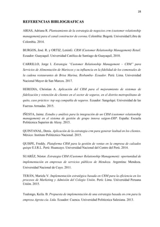 28
REFERENCIAS BIBLIOGRAFICAS
ARIAS, Adriana R. Planteamiento de la estrategia de negocios crm (customer relationship
management) para el canal constructor de corona. Colombia: Bogotá. Universidad Libre de
Colombia. 2014.
BURGOS, José. R. y ORTIZ, LeninG. CRM (Customer Relationship Management) Retail.
Ecuador: Guayaquil. Universidad Católica de Santiago de Guayaquil, 2010.
CARRILLO, Jorge I. Estrategia “Customer Relationship Management – CRM” para
Servicios de Alimentación de Mariscos y su influencia en la fidelidad de los comensales de
la cadena restaurantes de Brisa Marina, Riobamba- Ecuador. Perú: Lima. Universidad
Nacional Mayor de San Marcos. 2017.
HEREDIA, Christian A. Aplicación del CRM para el mejoramiento de sistemas de
fidelización y retención de clientes en el sector de seguros, en el distrito metropolitano de
quito, caso práctico: top seg compañía de seguros. Ecuador: Sangolquí. Universidad de las
Fuerzas Armadas. 2015.
IÑESTA, Jaime. Estudio y análisis para la integración de un CRM (customer relationship
management) en el sistema de gestión de grupo innova saigon-ERP. España: Escuela
Politécnica Superior de Alcoy. 2015.
QUINTANAL, Denis. Aplicación de la estrategia crm para generar lealtad en los clientes.
México: Instituto Politécnico Nacional. 2015.
QUISPE, Freddy. Plataforma CRM para la gestión de ventas en la empresa de calzados
quispe E.I.R.L. Perú: Huancayo. Universidad Nacional del Centro del Perú. 2014.
SUARÉZ, Néstor. Estrategia CRM (Customer Relationship Management): oportunidad de
implementación en empresas de servicios públicos de Mendoza. Argentina: Mendoza.
Universidad Nacional de Cuyo. 2011.
TERÁN, Mariela V. Implementación estratégica basada en CRM para la eficiencia en los
procesos de Marketing y Admisión del Colegio Unión. Perú: Lima. Universidad Peruana
Unión. 2015.
Toalongo, Keila. B. Propuesta de implementación de una estrategia basada en crm para la
empresa Agrota cía. Ltda. Ecuador: Cuenca. Universidad Politécnica Salesiana. 2013.
 
