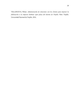 29
VILLANUEVA, Wilser. Administración de relaciones con los clientes para mejorar la
fidelización a la empresa Sodimac open plaza del distrito de Trujillo. Perú: Trujillo.
Universidad Nacional de Trujillo. 2016.
 