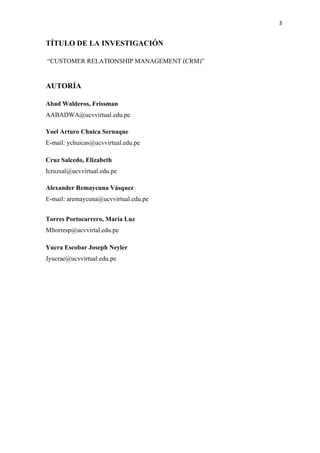 3
TÍTULO DE LA INVESTIGACIÓN
“CUSTOMER RELATIONSHIP MANAGEMENT (CRM)”
AUTORÍA
Abad Walderos, Frissman
AABADWA@ucvvirtual.edu.pe
Yoel Arturo Chuica Sernaque
E-mail: ychuicas@ucvvirtual.edu.pe
Cruz Salcedo, Elizabeth
Icruzsal@ucvvirtual.edu.pe
Alexander Remaycuna Vásquez
E-mail: aremaycuna@ucvvirtual.edu.pe
Torres Portocarrero, María Luz
Mltorresp@ucvvirtal.edu.pe
Yucra Escobar Joseph Neyler
Jyucrae@ucvvirtual.edu.pe
 