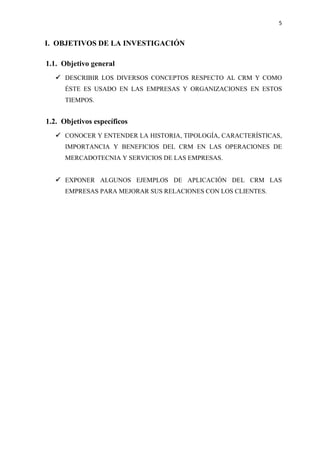 5
I. OBJETIVOS DE LA INVESTIGACIÓN
1.1. Objetivo general
✓ DESCRIBIR LOS DIVERSOS CONCEPTOS RESPECTO AL CRM Y COMO
ÉSTE ES USADO EN LAS EMPRESAS Y ORGANIZACIONES EN ESTOS
TIEMPOS.
1.2. Objetivos específicos
✓ CONOCER Y ENTENDER LA HISTORIA, TIPOLOGÍA, CARACTERÍSTICAS,
IMPORTANCIA Y BENEFICIOS DEL CRM EN LAS OPERACIONES DE
MERCADOTECNIA Y SERVICIOS DE LAS EMPRESAS.
✓ EXPONER ALGUNOS EJEMPLOS DE APLICACIÓN DEL CRM LAS
EMPRESAS PARA MEJORAR SUS RELACIONES CON LOS CLIENTES.
 