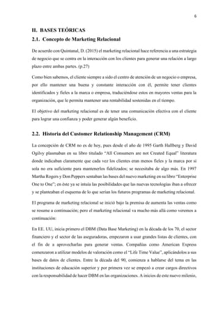 6
II. BASES TEÓRICAS
2.1. Concepto de Marketing Relacional
De acuerdo con Quintanal, D. (2015) el marketing relacional hace referencia a una estrategia
de negocio que se centra en la interacción con los clientes para generar una relación a largo
plazo entre ambas partes. (p.27)
Como bien sabemos, el cliente siempre a sido el centro de atención de un negocio o empresa,
por ello mantener una buena y constante interacción con él, permite tener clientes
identificados y fieles a la marca o empresa, traduciéndose estos en mayores ventas para la
organización, que le permita mantener una rentabilidad sostenidas en el tiempo.
El objetivo del marketing relacional es de tener una comunicación efectiva con el cliente
para lograr una confianza y poder generar algún beneficio.
2.2. Historia del Customer Relationship Management (CRM)
La concepción de CRM no es de hoy, pues desde el año de 1995 Garth Hallberg y David
Ogilvy plasmaban en su libro titulado “All Consumers are not Created Equal” literatura
donde indicaban claramente que cada vez los clientes eran menos fieles y la marca por si
sola no era suficiente para mantenerlos fidelizados; se necesitaba de algo más. En 1997
Martha Rogers y Don Peppers sentaban las bases del nuevo marketing en su libro “Enterprise
One to One”; en éste ya se intuía las posibilidades que las nuevas tecnologías iban a ofrecer
y se planteaban el esquema de lo que serían los futuros programas de marketing relacional.
El programa de marketing relacional se inició bajo la premisa de aumenta las ventas como
se resume a continuación; pero el marketing relacional va mucho más allá como veremos a
continuación:
En EE. UU, inicia primero el DBM (Data Base Marketing) en la década de los 70, el sector
financiero y el sector de las aseguradoras, empezaron a usar grandes listas de clientes, con
el fin de a aprovecharlas para generar ventas. Compañías como American Express
comenzaron a utilizar modelos de valoración como el “Life Time Value”, aplicándolos a sus
bases de datos de clientes. Entre la década del 90, comienza a hablarse del tema en las
instituciones de educación superior y por primera vez se empezó a crear cargos directivos
con la responsabilidad de hacer DBM en las organizaciones. A inicios de este nuevo milenio,
 