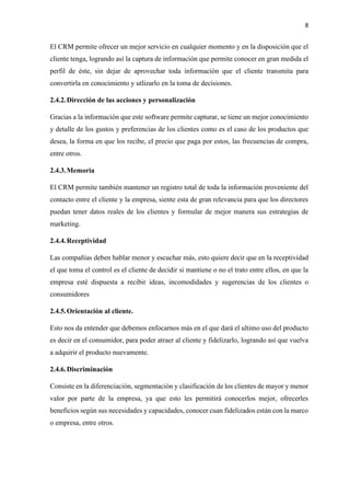 8
El CRM permite ofrecer un mejor servicio en cualquier momento y en la disposición que el
cliente tenga, logrando así la captura de información que permite conocer en gran medida el
perfil de éste, sin dejar de aprovechar toda información que el cliente transmita para
convertirla en conocimiento y utlizarlo en la toma de decisiones.
2.4.2.Dirección de las acciones y personalización
Gracias a la información que este software permite capturar, se tiene un mejor conocimiento
y detalle de los gustos y preferencias de los clientes como es el caso de los productos que
desea, la forma en que los recibe, el precio que paga por estos, las frecuencias de compra,
entre otros.
2.4.3.Memoria
El CRM permite también mantener un registro total de toda la información proveniente del
contacto entre el cliente y la empresa, siente esta de gran relevancia para que los directores
puedan tener datos reales de los clientes y formular de mejor manera sus estrategias de
marketing.
2.4.4.Receptividad
Las compañías deben hablar menor y escuchar más, esto quiere decir que en la receptividad
el que toma el control es el cliente de decidir si mantiene o no el trato entre ellos, en que la
empresa esté dispuesta a recibir ideas, incomodidades y sugerencias de los clientes o
consumidores
2.4.5.Orientación al cliente.
Esto nos da entender que debemos enfocarnos más en el que dará el ultimo uso del producto
es decir en el consumidor, para poder atraer al cliente y fidelizarlo, logrando así que vuelva
a adquirir el producto nuevamente.
2.4.6.Discriminación
Consiste en la diferenciación, segmentación y clasificación de los clientes de mayor y menor
valor por parte de la empresa, ya que esto les permitirá conocerlos mejor, ofrecerles
beneficios según sus necesidades y capacidades, conocer cuan fidelizados están con la marco
o empresa, entre otros.
 