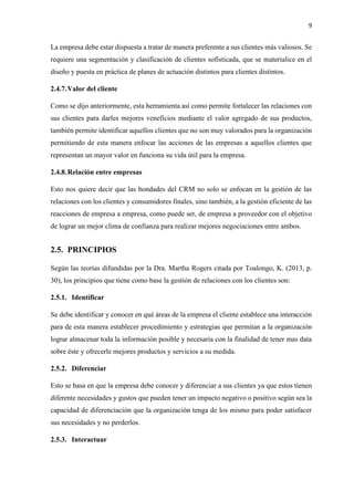 9
La empresa debe estar dispuesta a tratar de manera preferente a sus clientes más valiosos. Se
requiere una segmentación y clasificación de clientes sofisticada, que se materialice en el
diseño y puesta en práctica de planes de actuación distintos para clientes distintos.
2.4.7.Valor del cliente
Como se dijo anteriormente, esta herramienta así como permite fortalecer las relaciones con
sus clientes para darles mejores veneficios mediante el valor agregado de sus productos,
también permite identificar aquellos clientes que no son muy valorados para la organización
permitiendo de esta manera enfocar las acciones de las empresas a aquellos clientes que
representan un mayor valor en funciona su vida útil para la empresa.
2.4.8.Relación entre empresas
Esto nos quiere decir que las bondades del CRM no solo se enfocan en la gestión de las
relaciones con los clientes y consumidores finales, sino también, a la gestión eficiente de las
reacciones de empresa a empresa, como puede ser, de empresa a proveedor con el objetivo
de lograr un mejor clima de confianza para realizar mejores negociaciones entre ambos.
2.5. PRINCIPIOS
Según las teorías difundidas por la Dra. Martha Rogers citada por Toalongo, K. (2013, p.
30), los principios que tiene como base la gestión de relaciones con los clientes son:
2.5.1. Identificar
Se debe identificar y conocer en qué áreas de la empresa el cliente establece una interacción
para de esta manera establecer procedimiento y estrategias que permitan a la organización
lograr almacenar toda la información posible y necesaria con la finalidad de tener mas data
sobre éste y ofrecerle mejores productos y servicios a su medida.
2.5.2. Diferenciar
Esto se basa en que la empresa debe conocer y diferenciar a sus clientes ya que estos tienen
diferente necesidades y gustos que pueden tener un impacto negativo o positivo según sea la
capacidad de diferenciación que la organización tenga de los mismo para poder satisfacer
sus necesidades y no perderlos.
2.5.3. Interactuar
 