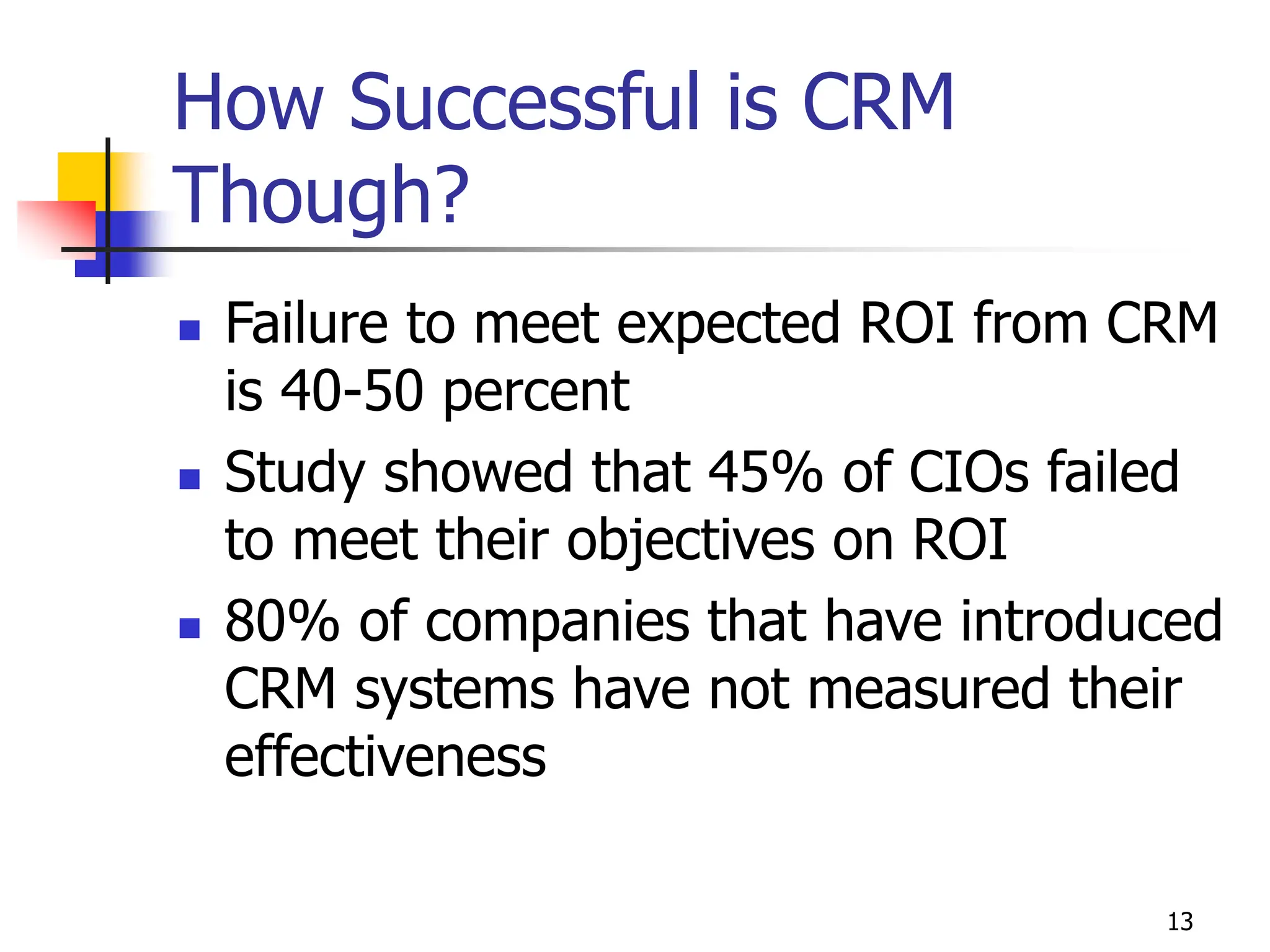 13
How Successful is CRM
Though?
 Failure to meet expected ROI from CRM
is 40-50 percent
 Study showed that 45% of CIOs failed
to meet their objectives on ROI
 80% of companies that have introduced
CRM systems have not measured their
effectiveness
 