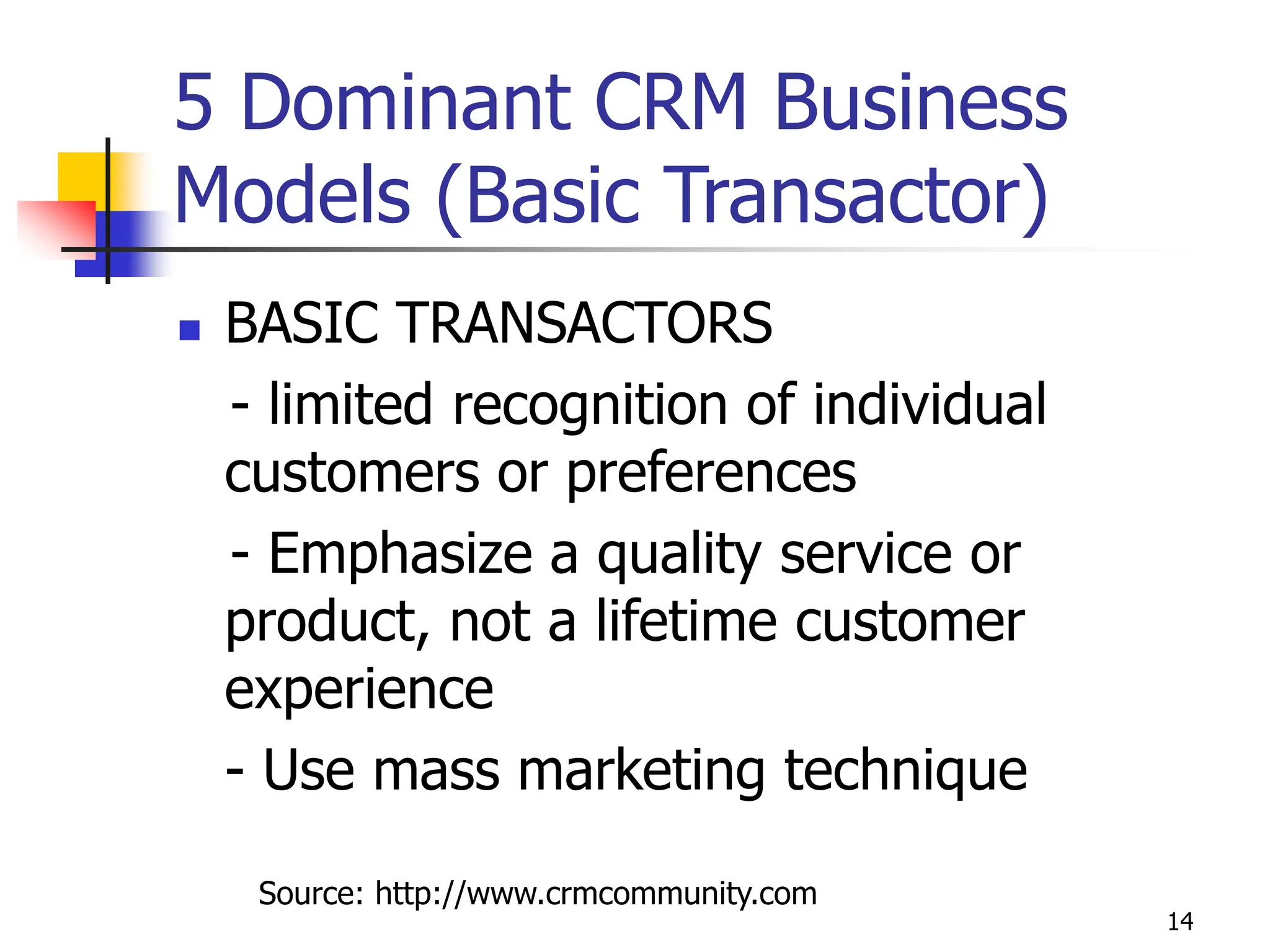 14
5 Dominant CRM Business
Models (Basic Transactor)
 BASIC TRANSACTORS
- limited recognition of individual
customers or preferences
- Emphasize a quality service or
product, not a lifetime customer
experience
- Use mass marketing technique
Source: http://www.crmcommunity.com
 