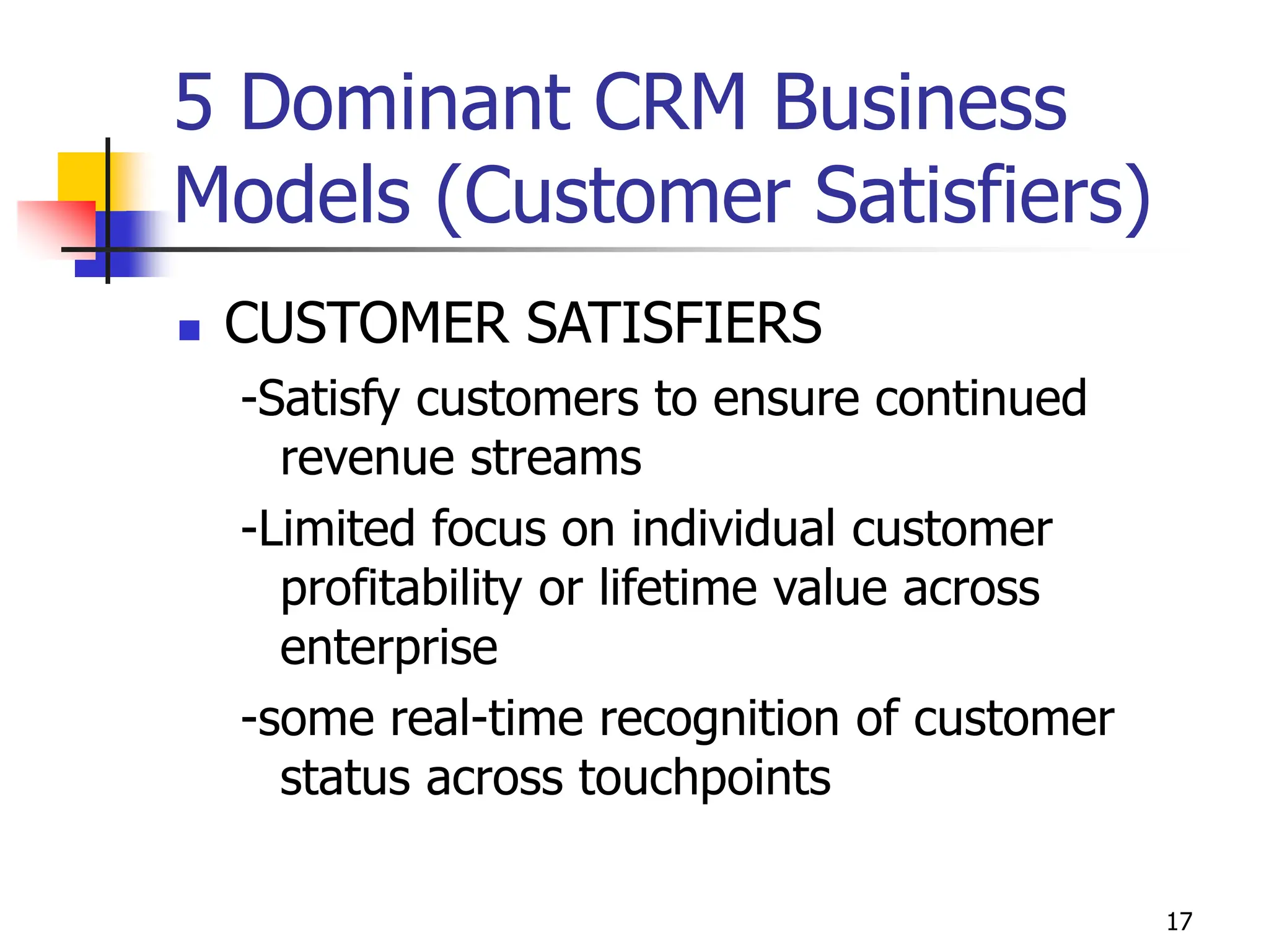 17
5 Dominant CRM Business
Models (Customer Satisfiers)
 CUSTOMER SATISFIERS
-Satisfy customers to ensure continued
revenue streams
-Limited focus on individual customer
profitability or lifetime value across
enterprise
-some real-time recognition of customer
status across touchpoints
 