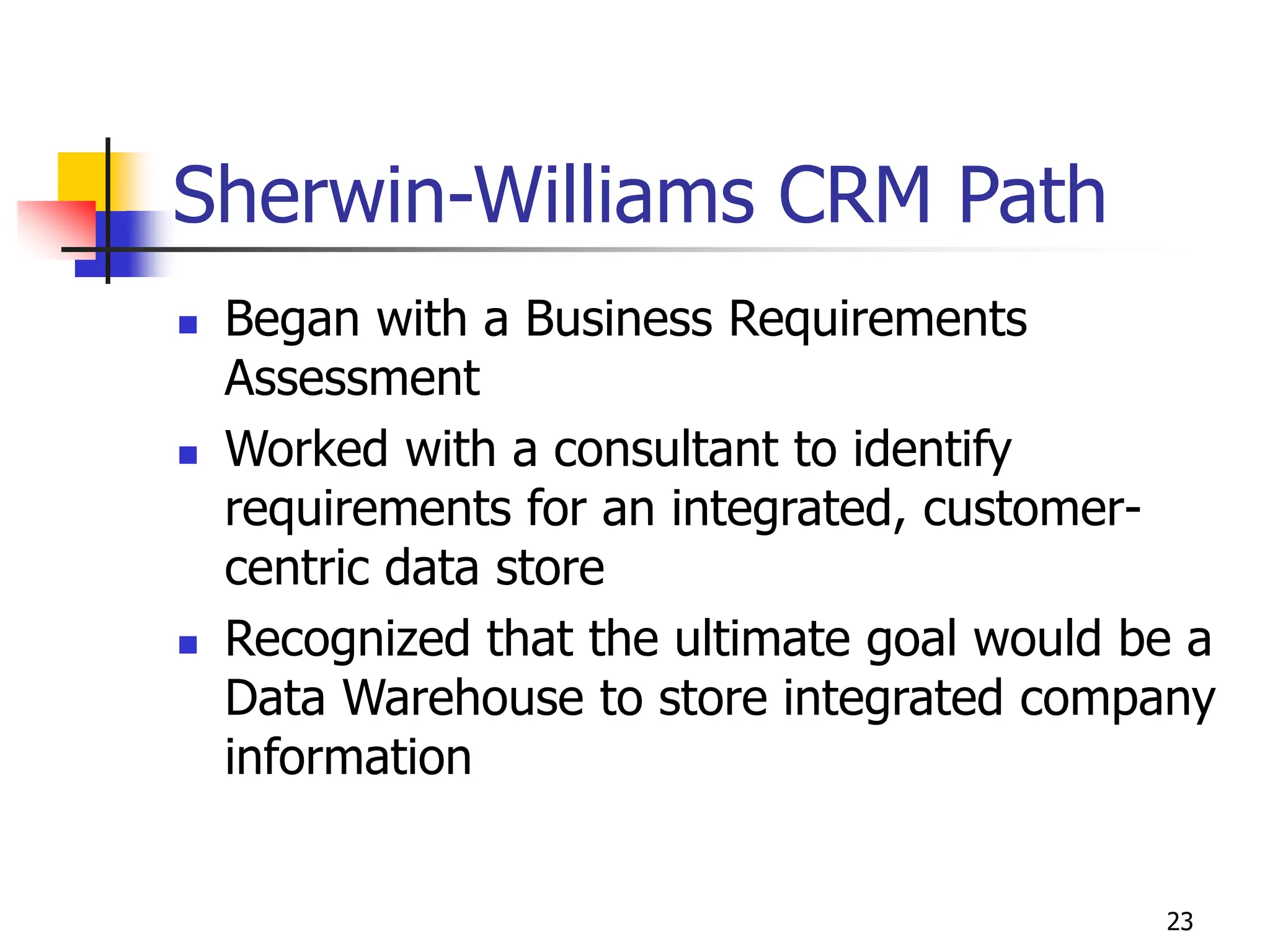 23
Sherwin-Williams CRM Path
 Began with a Business Requirements
Assessment
 Worked with a consultant to identify
requirements for an integrated, customer-
centric data store
 Recognized that the ultimate goal would be a
Data Warehouse to store integrated company
information
 