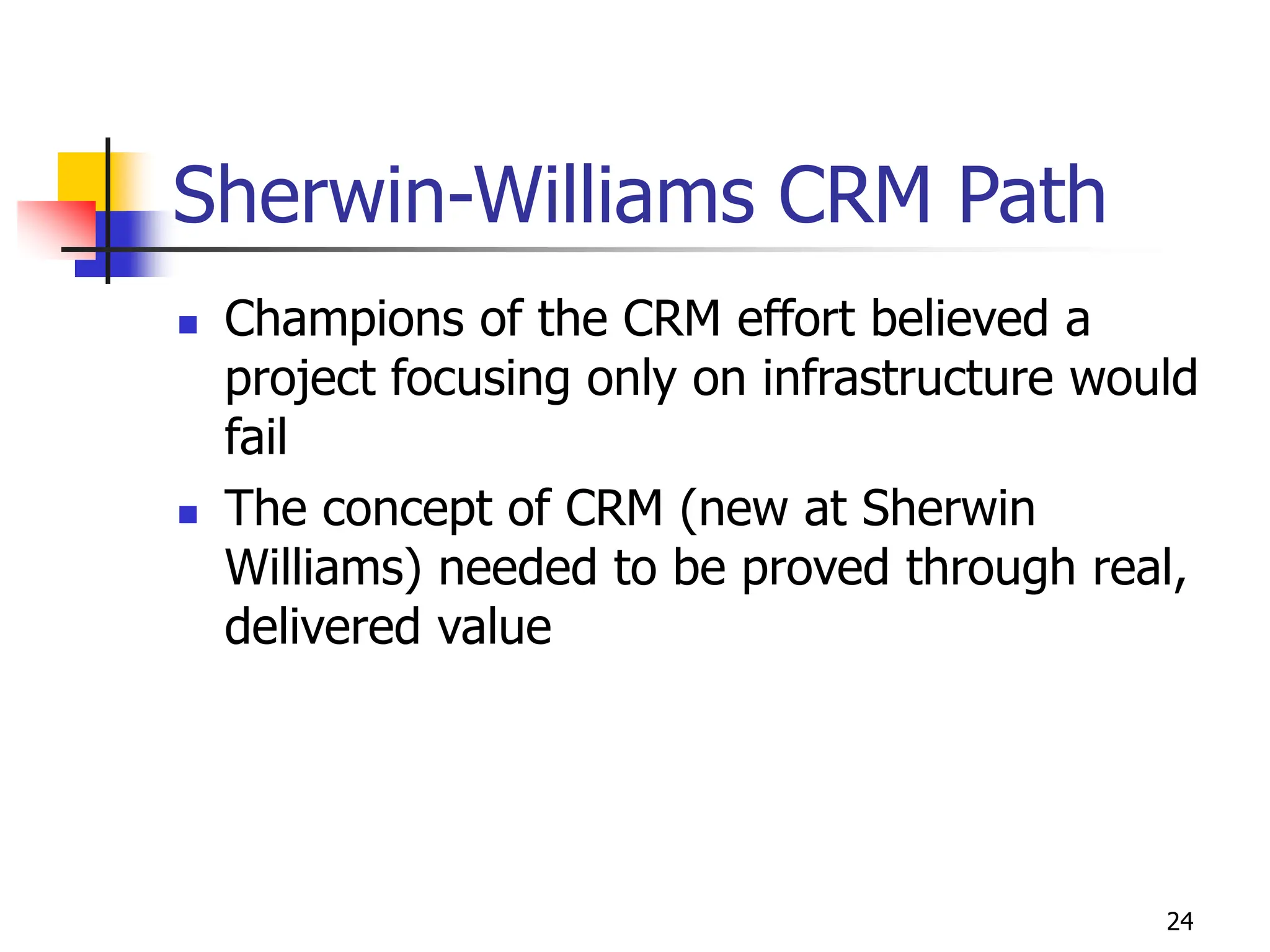 24
Sherwin-Williams CRM Path
 Champions of the CRM effort believed a
project focusing only on infrastructure would
fail
 The concept of CRM (new at Sherwin
Williams) needed to be proved through real,
delivered value
 