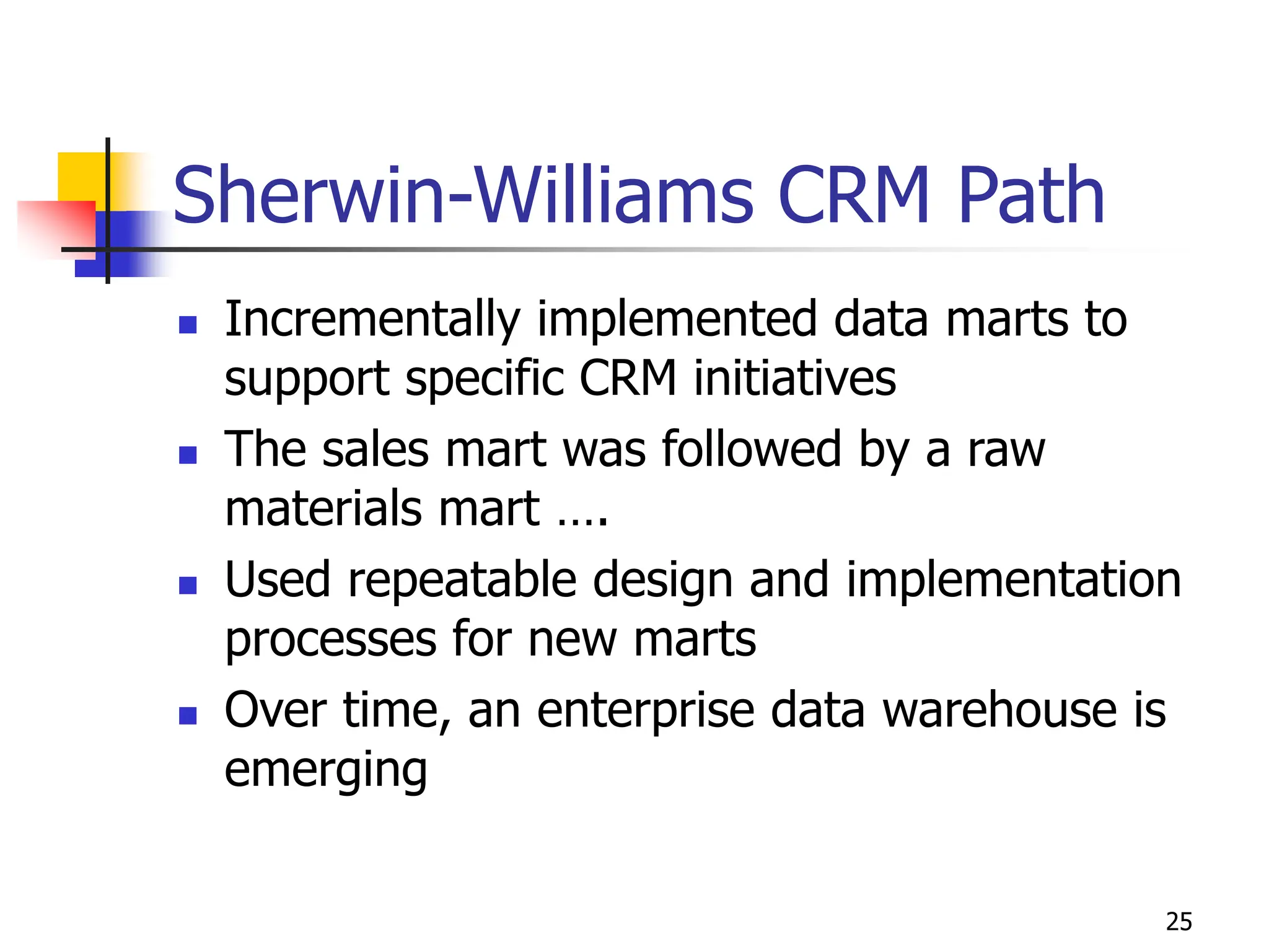 25
Sherwin-Williams CRM Path
 Incrementally implemented data marts to
support specific CRM initiatives
 The sales mart was followed by a raw
materials mart ….
 Used repeatable design and implementation
processes for new marts
 Over time, an enterprise data warehouse is
emerging
 