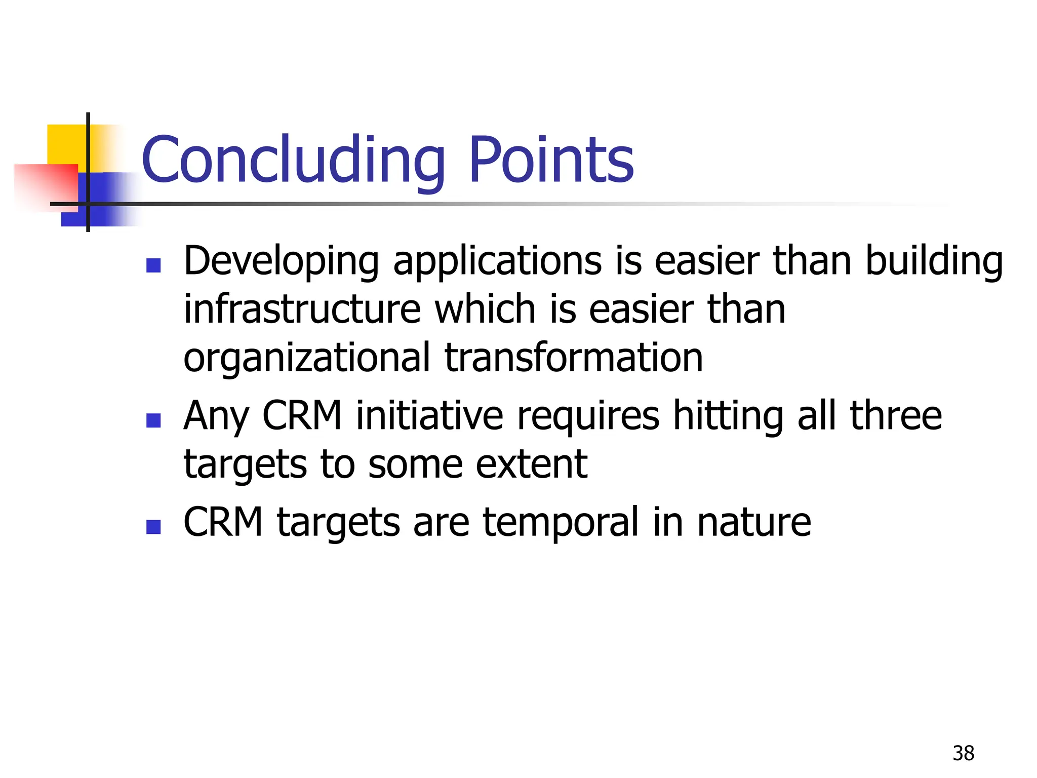 38
Concluding Points
 Developing applications is easier than building
infrastructure which is easier than
organizational transformation
 Any CRM initiative requires hitting all three
targets to some extent
 CRM targets are temporal in nature
 