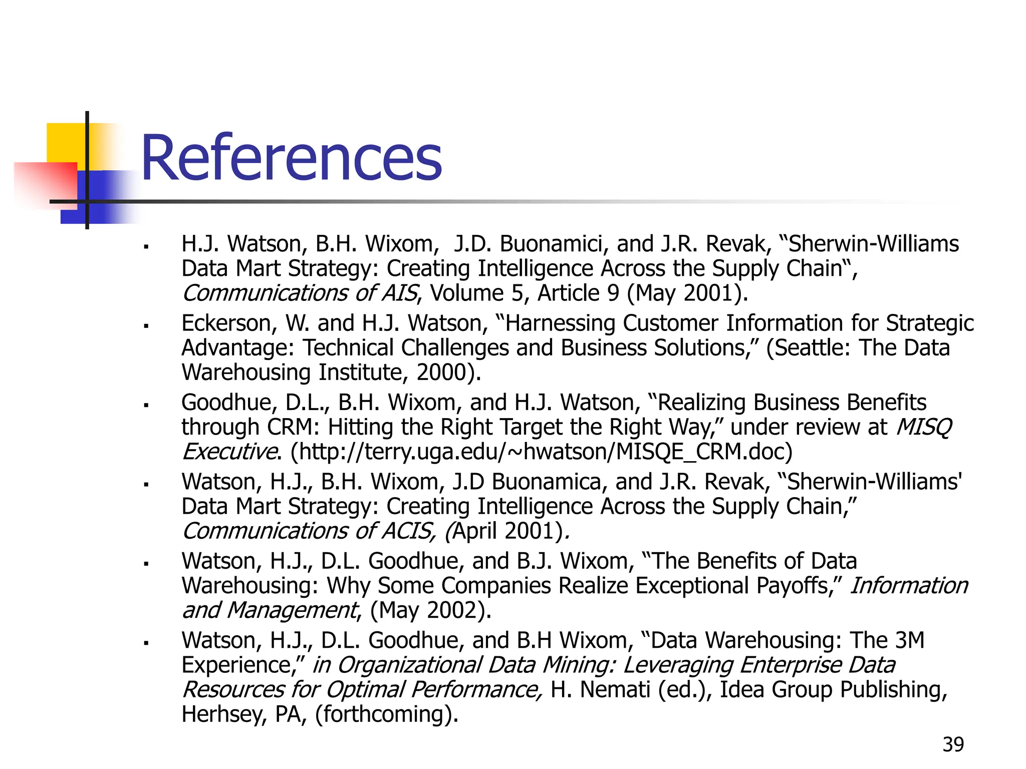 39
References
 H.J. Watson, B.H. Wixom, J.D. Buonamici, and J.R. Revak, “Sherwin-Williams
Data Mart Strategy: Creating Intelligence Across the Supply Chain“,
Communications of AIS, Volume 5, Article 9 (May 2001).
 Eckerson, W. and H.J. Watson, “Harnessing Customer Information for Strategic
Advantage: Technical Challenges and Business Solutions,” (Seattle: The Data
Warehousing Institute, 2000).
 Goodhue, D.L., B.H. Wixom, and H.J. Watson, “Realizing Business Benefits
through CRM: Hitting the Right Target the Right Way,” under review at MISQ
Executive. (http://terry.uga.edu/~hwatson/MISQE_CRM.doc)
 Watson, H.J., B.H. Wixom, J.D Buonamica, and J.R. Revak, “Sherwin-Williams'
Data Mart Strategy: Creating Intelligence Across the Supply Chain,”
Communications of ACIS, (April 2001).
 Watson, H.J., D.L. Goodhue, and B.J. Wixom, “The Benefits of Data
Warehousing: Why Some Companies Realize Exceptional Payoffs,” Information
and Management, (May 2002).
 Watson, H.J., D.L. Goodhue, and B.H Wixom, “Data Warehousing: The 3M
Experience,” in Organizational Data Mining: Leveraging Enterprise Data
Resources for Optimal Performance, H. Nemati (ed.), Idea Group Publishing,
Herhsey, PA, (forthcoming).
 