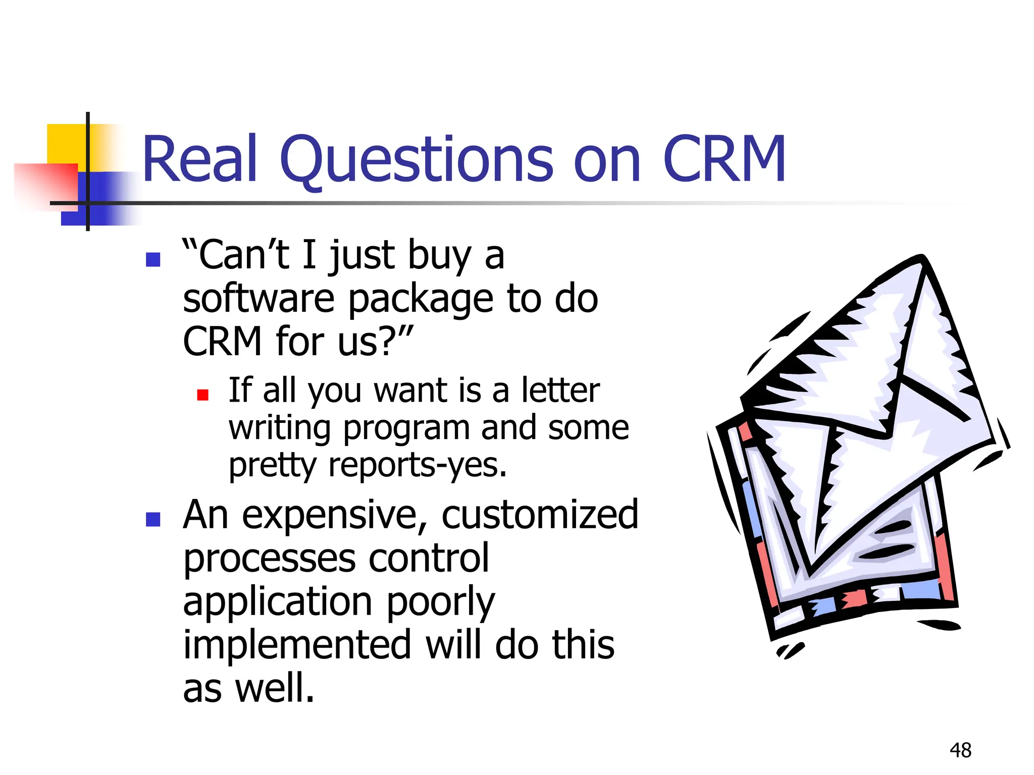 48
Real Questions on CRM
 “Can’t I just buy a
software package to do
CRM for us?”
 If all you want is a letter
writing program and some
pretty reports-yes.
 An expensive, customized
processes control
application poorly
implemented will do this
as well.
 